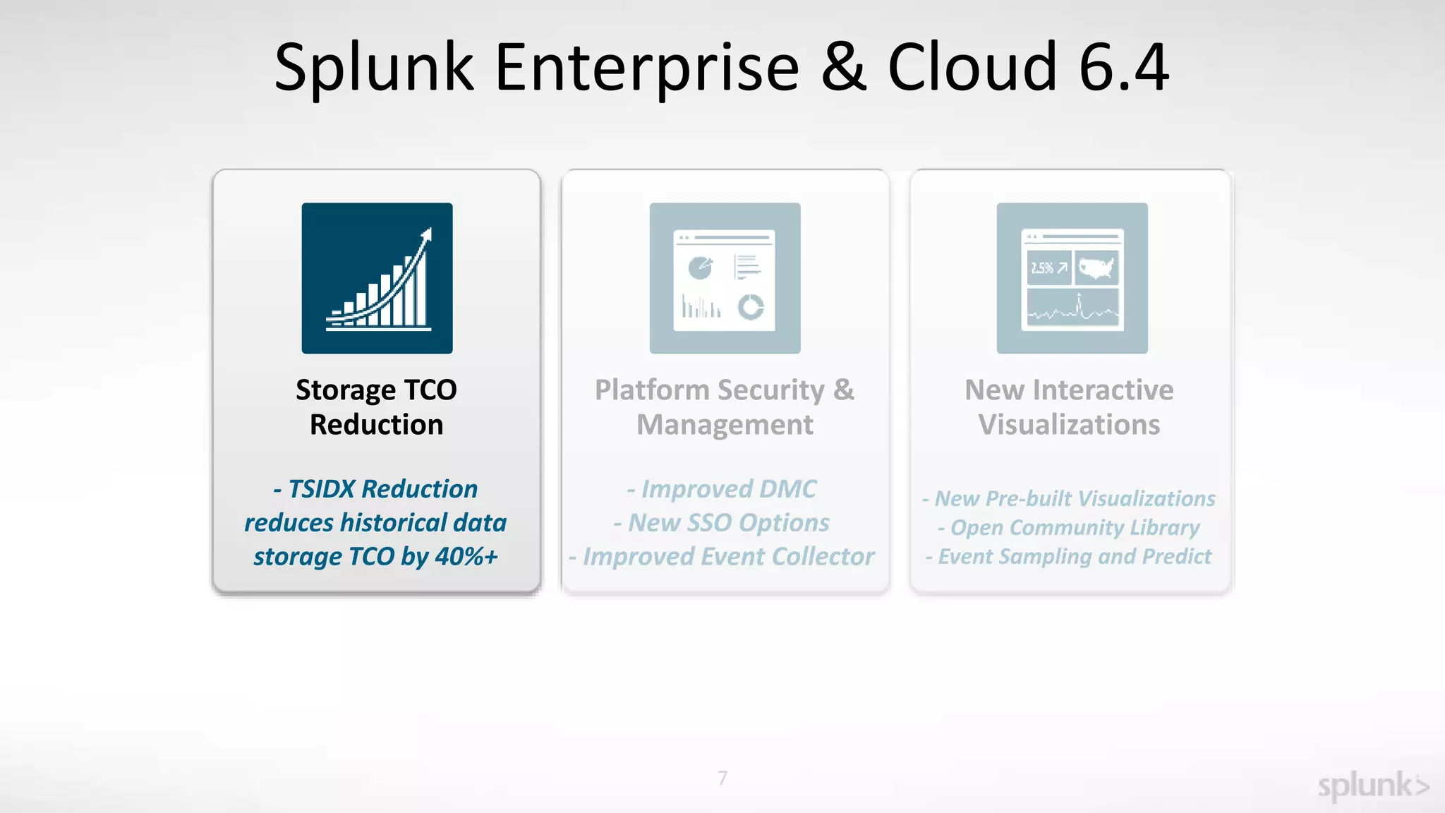 7
Splunk Enterprise & Cloud 6.4
Storage TCO
Reduction
- TSIDX Reduction
reduces historical data
storage TCO by 40%+
Platform Security &
Management
New Interactive
Visualizations
- Improved DMC
- New SSO Options
- Improved Event Collector
- New Pre-built Visualizations
- Open Community Library
- Event Sampling and Predict
 