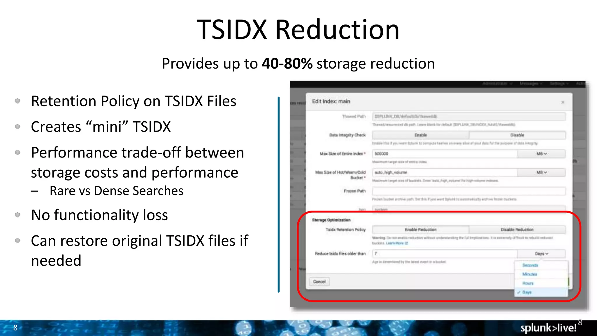 8
TSIDX Reduction
Provides up to 40-80% storage reduction
Retention Policy on TSIDX Files
Creates “mini” TSIDX
Performance trade-off between
storage costs and performance
– Rare vs Dense Searches
No functionality loss
Can restore original TSIDX files if
needed
8
 