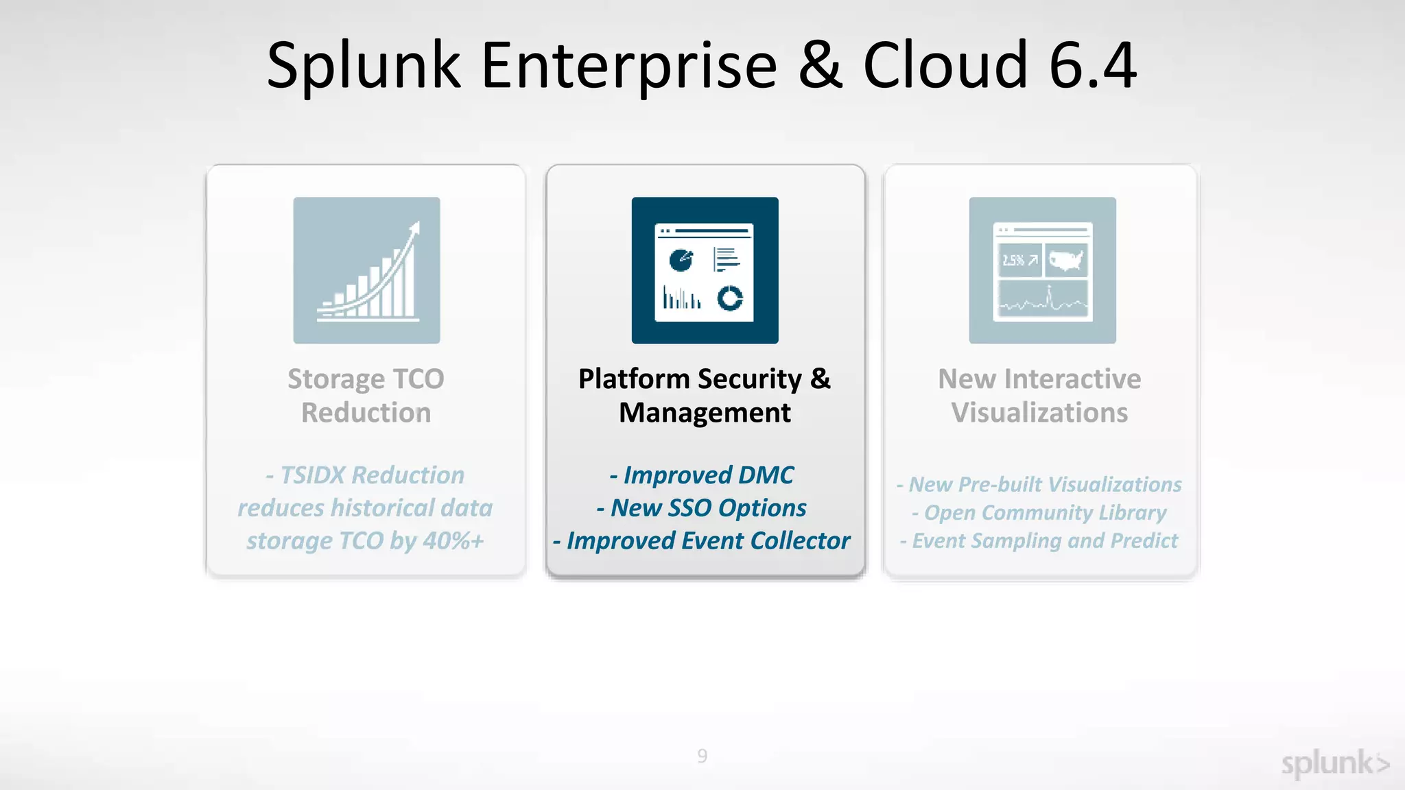 9
Splunk Enterprise & Cloud 6.4
Storage TCO
Reduction
- TSIDX Reduction
reduces historical data
storage TCO by 40%+
Platform Security &
Management
New Interactive
Visualizations
- Improved DMC
- New SSO Options
- Improved Event Collector
- New Pre-built Visualizations
- Open Community Library
- Event Sampling and Predict
 
