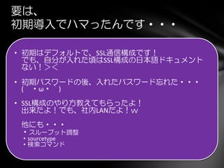 要は、
初期導入でハマったんです・・・
• 初期はデフォルトで、SSL通信構成です！
でも、自分が入れた頃はSSL構成の日本語ドキュメント
ない！＞＜
• 初期パスワードの後、入れたパスワード忘れた・・・
(´・ω・｀)
• SSL構成のやり方教えてもらったよ！
出来たよ！でも、社内LANだよ！ｗ
他にも・・・
・スループット調整
・sourcetype
・検索コマンド
 