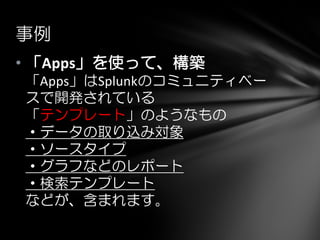 • 「Apps」を使って、構築
「Apps」はSplunkのコミュニティベー
スで開発されている
「テンプレート」のようなもの
・データの取り込み対象
・ソースタイプ
・グラフなどのレポート
・検索テンプレート
などが、含まれます。
事例
 