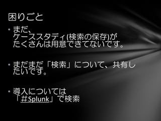 困りごと
• まだ、
ケーススタディ(検索の保存)が
たくさんは用意できてないです。
• まだまだ「検索」について、共有し
たいです。
• 導入については
「＃Splunk」で検索
 