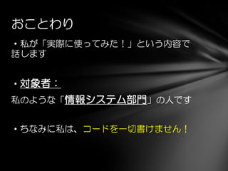 ・私が「実際に使ってみた！」という内容で
話します
・対象者：
私のような「情報システム部門」の人です
・ちなみに私は、コードを一切書けません！
おことわり
 