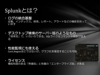 • ログの統合基盤
収集、インデックス、検索、レポート、アラートなどの機能を持って
います
• デスクトップ検索のサーバー版のようなもの
「検索窓」で、いろいろできる、SQLライクなコマンドや関数が使え
る
• 性能監視にも使える
Cacti,Nagiosほどではないが、グラフ化を確認することも可能
• ライセンス
機能制限のある「無償版」と有償の「エンタープライズ版」がある
Splunkとは？
 