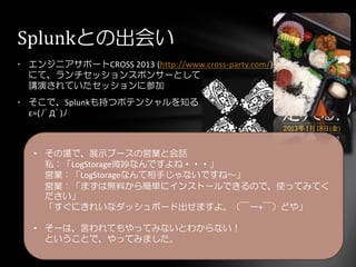 • エンジニアサポートCROSS 2013 (http://www.cross-party.com/)
にて、ランチセッションスポンサーとして
講演されていたセッションに参加
• そこで、Splunkも持つポテンシャルを知る
ε=(ﾉﾟДﾟ)ﾉ
Splunkとの出会い
• その場で、展示ブースの営業と会話
私：「LogStorage微妙なんですよね・・・」
営業：「LogStorageなんて相手じゃないですね～」
営業：「まずは無料から簡単にインストールできるので、使ってみてく
ださい」
「すぐにきれいなダッシュボード出せますよ。（￣ー+￣）どや」
• そーは、言われてもやってみないとわからない！
ということで、やってみました。
 