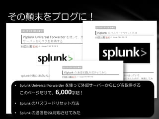 その顛末をブログに！
• Splunk Universal Forwarder を使って外部サーバーからログを取得する
このページだけで、6,000字超！
• Splunk のパスワードリセット方法
• Splunk の通信をSSL対応させてみた
 