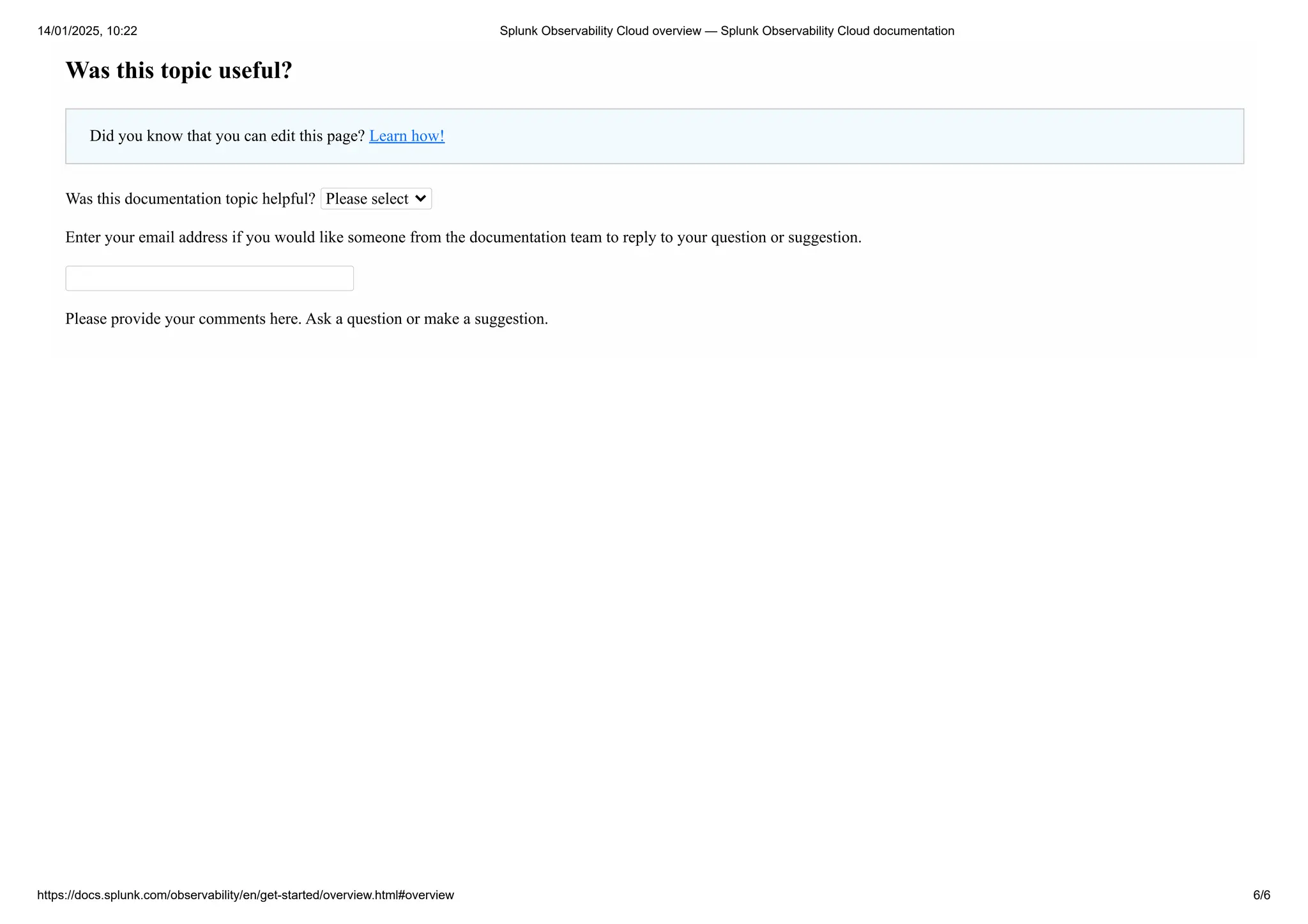 Was this topic useful?
Did you know that you can edit this page? Learn how!
Was this documentation topic helpful? Please select
Enter your email address if you would like someone from the documentation team to reply to your question or suggestion.
Please provide your comments here. Ask a question or make a suggestion.
14/01/2025, 10:22 Splunk Observability Cloud overview — Splunk Observability Cloud documentation
https://docs.splunk.com/observability/en/get-started/overview.html#overview 6/6
 