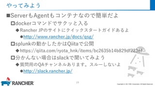 Copyright © 2017 MEC Corporation. All Rights Reserved.
やってみよう
ServerもAgentもコンテナなので簡単だよ
dockerコマンドでサクッと入る
Rancher JPのサイトにクイックスタートガイドあるよ
http://www.rancher.jp/docs/qsg/
splunkの動かしたかはQiitaで公開
https://qiita.com/ryota_hnk/items/bc2635b14b829df223ef
分かんない場合はslackで聞いてみよう
質問用のQAチャンネルあります。スルーしないよ
http://slack.rancher.jp/
19
 