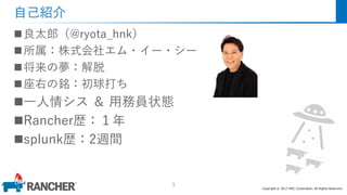 Copyright © 2017 MEC Corporation. All Rights Reserved.
自己紹介
良太郎（@ryota_hnk）
所属：株式会社エム・イー・シー
将来の夢：解脱
座右の銘：初球打ち
一人情シス ＆ 用務員状態
Rancher歴：１年
splunk歴：2週間
3
 