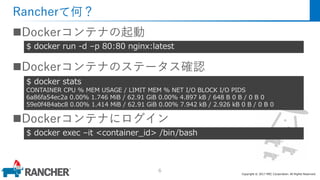 Copyright © 2017 MEC Corporation. All Rights Reserved.
Rancherて何？
Dockerコンテナの起動
Dockerコンテナのステータス確認
Dockerコンテナにログイン
6
$ docker run -d –p 80:80 nginx:latest
$ docker stats
CONTAINER CPU % MEM USAGE / LIMIT MEM % NET I/O BLOCK I/O PIDS
6a86fa54ec2a 0.00% 1.746 MiB / 62.91 GiB 0.00% 4.897 kB / 648 B 0 B / 0 B 0
59e0f484abc8 0.00% 1.414 MiB / 62.91 GiB 0.00% 7.942 kB / 2.926 kB 0 B / 0 B 0
$ docker exec –it <container_id> /bin/bash
 