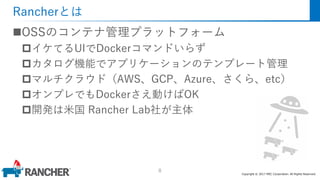 Copyright © 2017 MEC Corporation. All Rights Reserved.
Rancherとは
OSSのコンテナ管理プラットフォーム
イケてるUIでDockerコマンドいらず
カタログ機能でアプリケーションのテンプレート管理
マルチクラウド（AWS、GCP、Azure、さくら、etc）
オンプレでもDockerさえ動けばOK
開発は米国 Rancher Lab社が主体
8
 