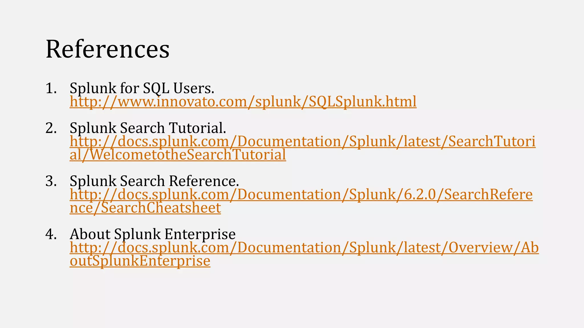 References
1. Splunk for SQL Users.
http://www.innovato.com/splunk/SQLSplunk.html
2. Splunk Search Tutorial.
http://docs.splunk.com/Documentation/Splunk/latest/SearchTutori
al/WelcometotheSearchTutorial
3. Splunk Search Reference.
http://docs.splunk.com/Documentation/Splunk/6.2.0/SearchRefere
nce/SearchCheatsheet
4. About Splunk Enterprise
http://docs.splunk.com/Documentation/Splunk/latest/Overview/Ab
outSplunkEnterprise
 