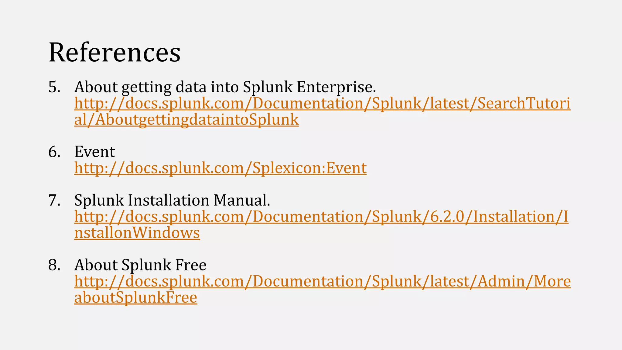References
5. About getting data into Splunk Enterprise.
http://docs.splunk.com/Documentation/Splunk/latest/SearchTutori
al/AboutgettingdataintoSplunk
6. Event
http://docs.splunk.com/Splexicon:Event
7. Splunk Installation Manual.
http://docs.splunk.com/Documentation/Splunk/6.2.0/Installation/I
nstallonWindows
8. About Splunk Free
http://docs.splunk.com/Documentation/Splunk/latest/Admin/More
aboutSplunkFree
 