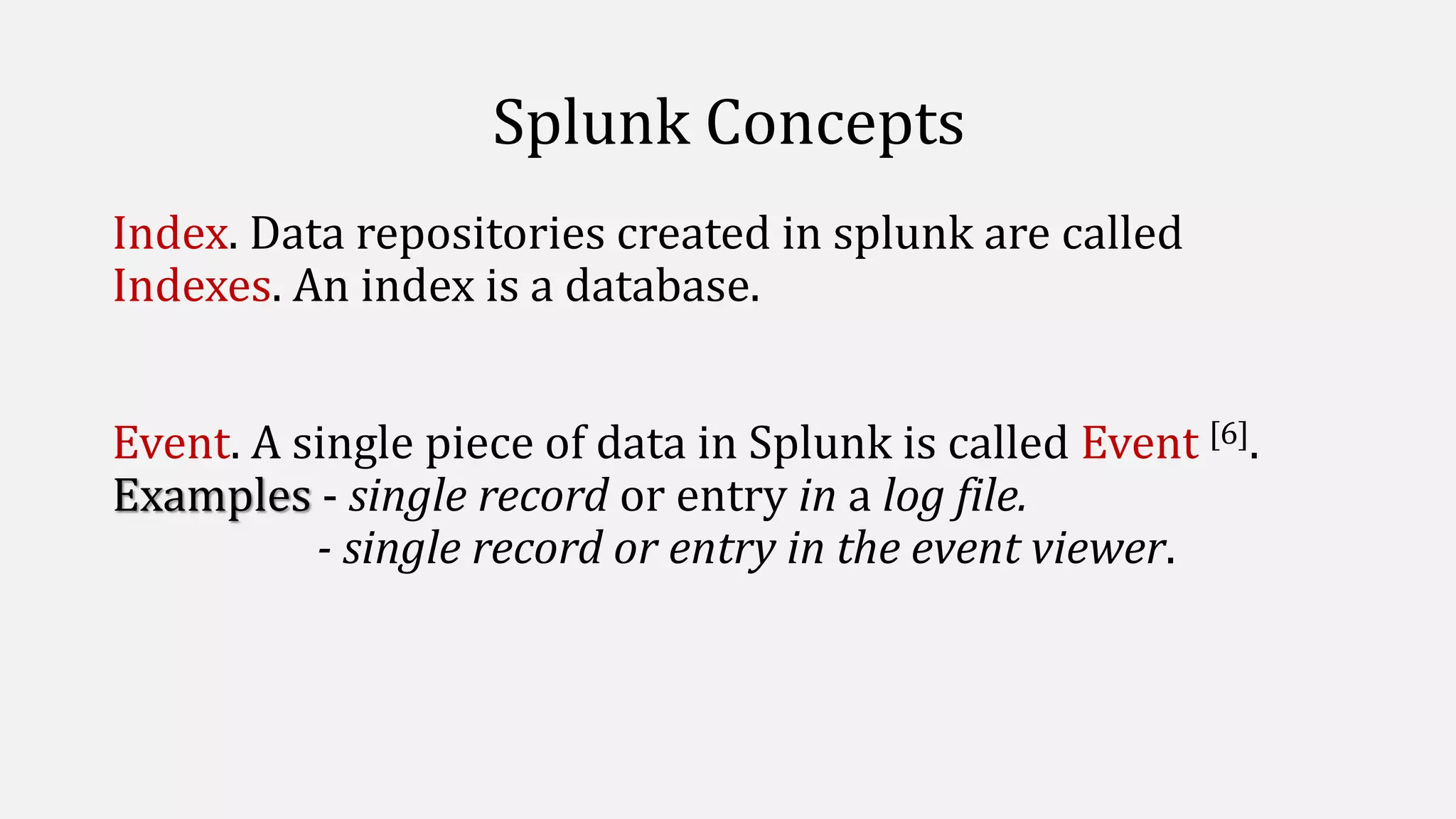 Splunk Concepts
Index. Data repositories created in splunk are called
Indexes. An index is a database.
Event. A single piece of data in Splunk is called Event [6].
Examples - single record or entry in a log file.
- single record or entry in the event viewer.
 