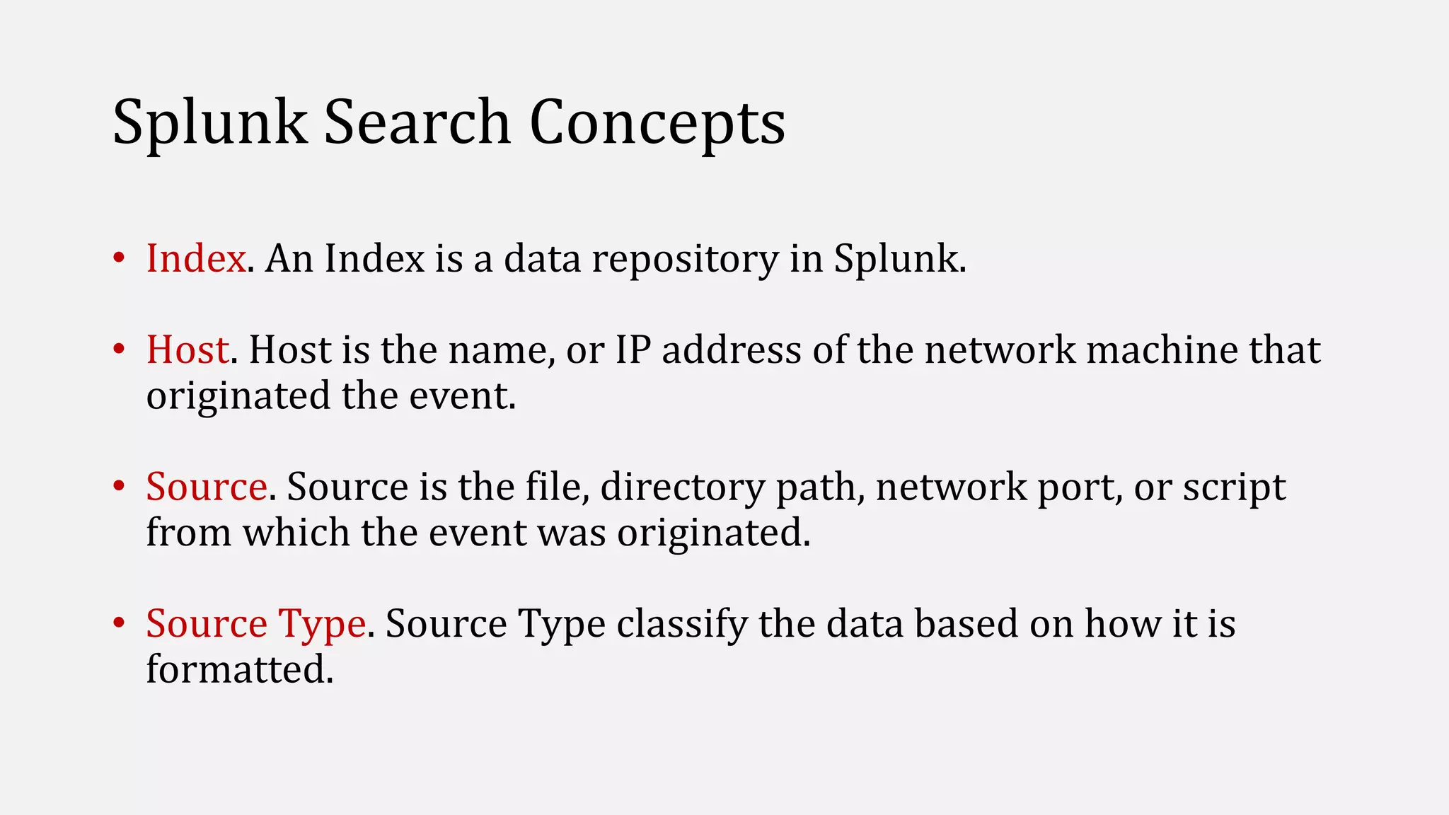 Splunk Search Concepts
• Index. An Index is a data repository in Splunk.
• Host. Host is the name, or IP address of the network machine that
originated the event.
• Source. Source is the file, directory path, network port, or script
from which the event was originated.
• Source Type. Source Type classify the data based on how it is
formatted.
 