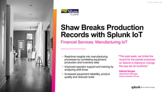 © 2 0 1 9 S P L U N K I N C .
Financial Services: Manufacturing IoT
Shaw Breaks Production
Records with Splunk IoT
• Real-time insights into manufacturing
processes by correlating equipment,
production and inventory data
• Improved operator support and training by
analyzing shift times
• Increased equipment reliability, product
quality and reduced costs
“This past week, we broke the
record for the panels produced,
so Splunk is helping to change
the way we do business.”
Gabriel Gerges
Department Manager,
Shaw Industries Group
 