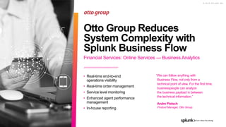 © 2 0 1 9 S P L U N K I N C .
Financial Services: Online Services — Business Analytics
Otto Group Reduces
System Complexity with
Splunk Business Flow
• Real-time end-to-end
operations visibility
• Real-time order management
• Service level monitoring
• Enhanced agent performance
management
• In-house reporting
“We can follow anything with
Business Flow, not only from a
technical point of view. For the first time,
businesspeople can analyze
the business payload in between
the technical information.”
Andre Pietsch
Product Manager, Otto Group
 