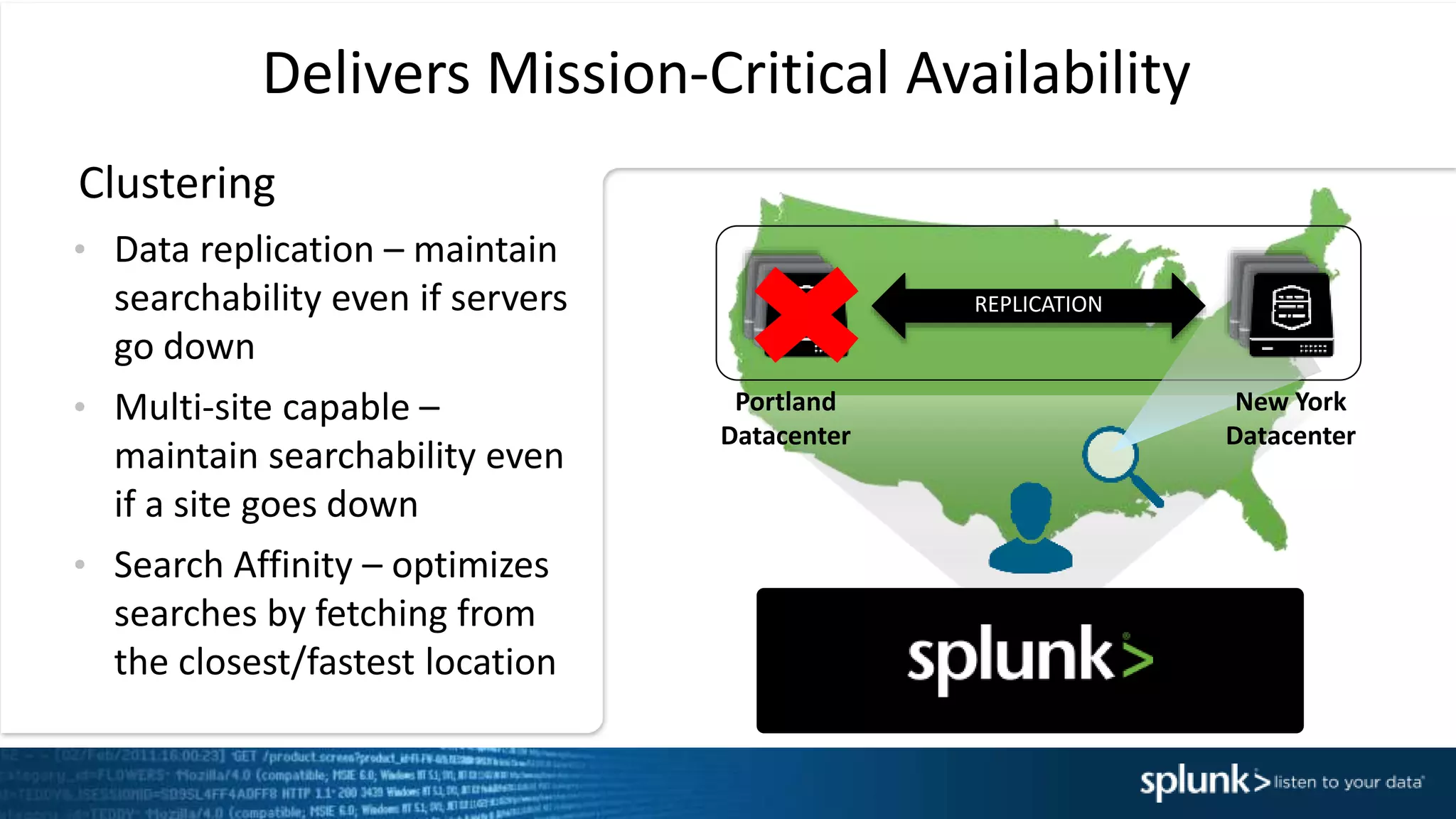 REPLICATION
Delivers Mission-Critical Availability
&bull; Data replication &ndash; maintain
searchability even if servers
go down
&bull; Multi-site capable &ndash;
maintain searchability even
if a site goes down
&bull; Search Affinity &ndash; optimizes
searches by fetching from
the closest/fastest location
Clustering
Portland
Datacenter
New York
Datacenter
 