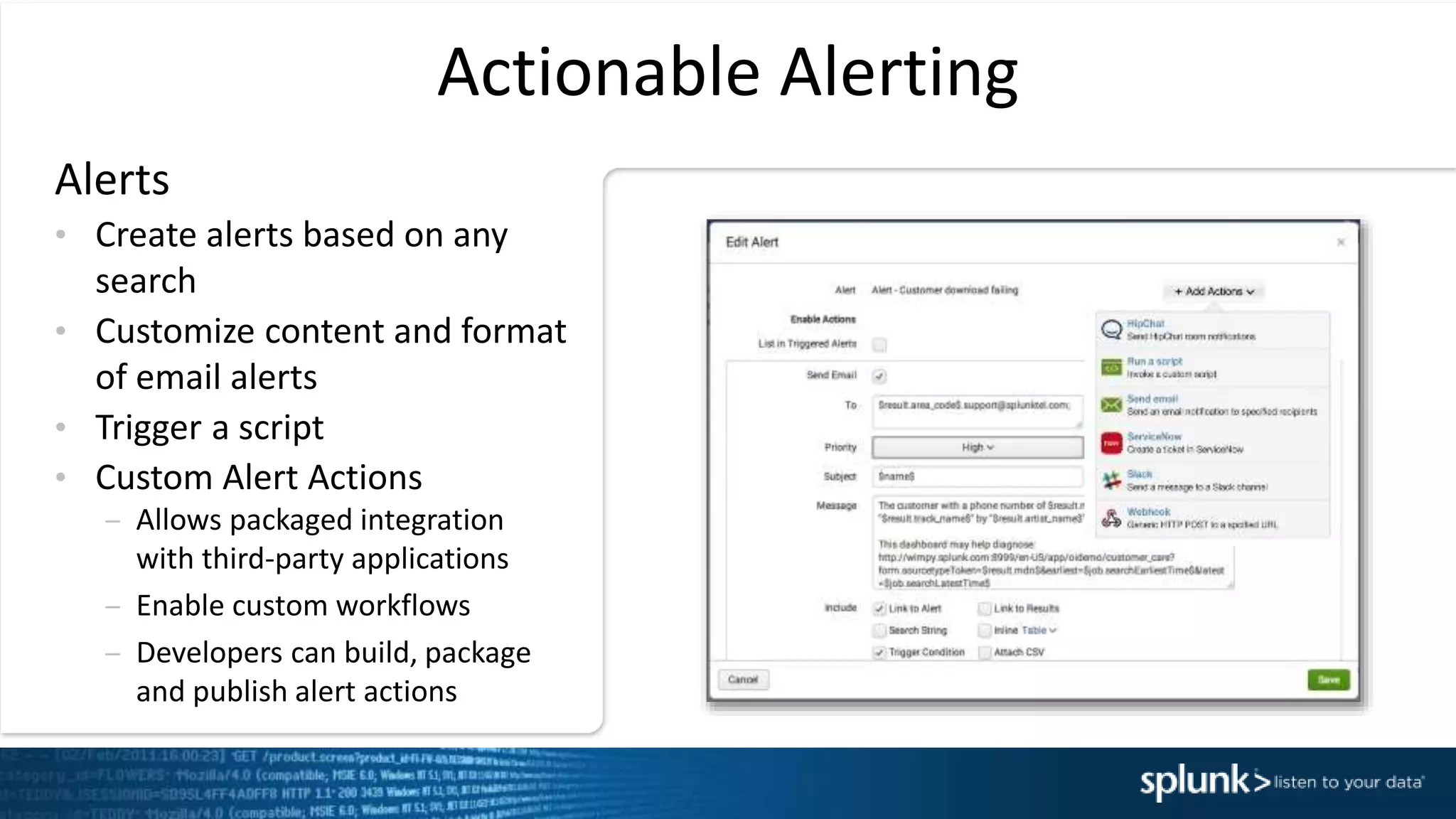 Actionable Alerting
Alerts
&bull; Create alerts based on any
search
&bull; Customize content and format
of email alerts
&bull; Trigger a script
&bull; Custom Alert Actions
&ndash; Allows packaged integration
with third-party applications
&ndash; Enable custom workflows
&ndash; Developers can build, package
and publish alert actions
 