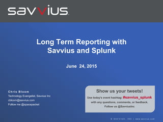 © S A V V I U S , I N C | w w w . s a v v i u s . c o m
Show us your tweets!
Use today’s event hashtag: #savvius_splunk
with any questions, comments, or feedback.
Follow us @SavviusInc
C h r i s B l o o m
Technology Evangelist, Savvius Inc
cbloom@savvius.com
Follow me @spacepacket
Long Term Reporting with
Savvius and Splunk
June 24, 2015
 