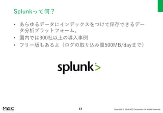 Copyright © 2016 MEC Corporation. All Rights Reserved.13
Splunkって何？
• あらゆるデータにインデックスをつけて保存できるデー
タ分析プラットフォーム。
• 国内では300社以上の導入事例
• フリー版もあるよ（ログの取り込み量500MB/dayまで）
 