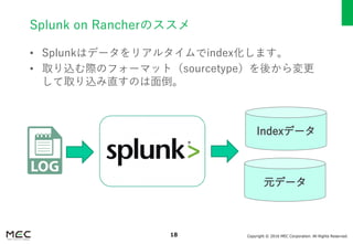 Copyright © 2016 MEC Corporation. All Rights Reserved.18
Splunk on Rancherのススメ
• Splunkはデータをリアルタイムでindex化します。
• 取り込む際のフォーマット（sourcetype）を後から変更
して取り込み直すのは面倒。
Indexデータ
元データ
 
