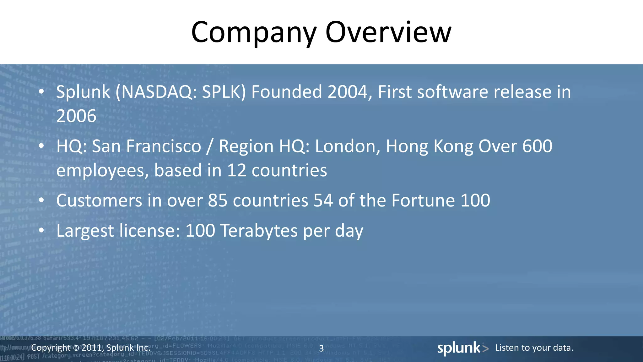 Copyright © 2011, Splunk Inc. Listen to your data.
Company Overview
• Splunk (NASDAQ: SPLK) Founded 2004, First software release in
2006
• HQ: San Francisco / Region HQ: London, Hong Kong Over 600
employees, based in 12 countries
• Customers in over 85 countries 54 of the Fortune 100
• Largest license: 100 Terabytes per day
3
 