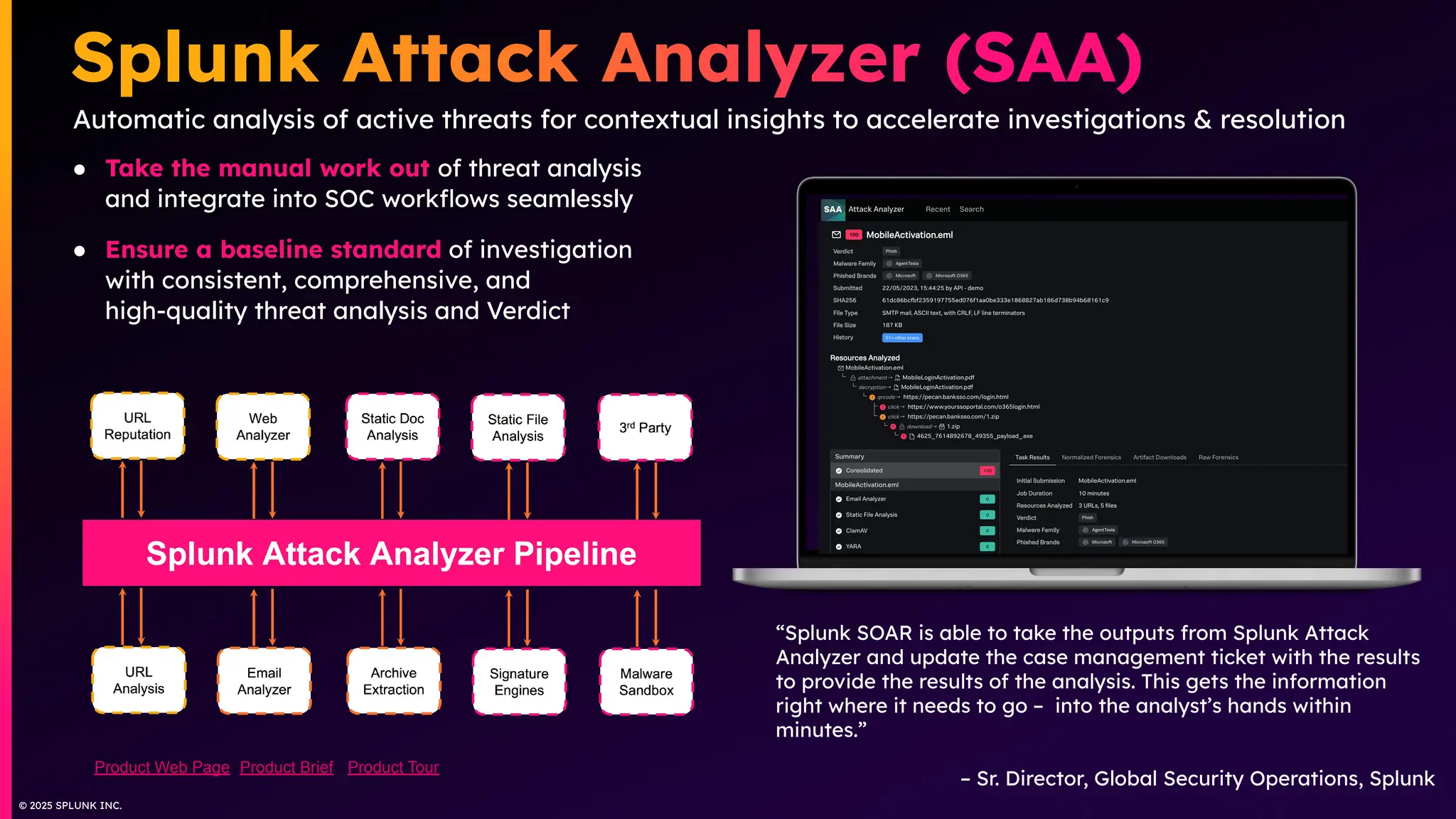 © 2025 SPLUNK INC.
● Take the manual work out of threat analysis
and integrate into SOC workﬂows seamlessly
● Ensure a baseline standard of investigation
with consistent, comprehensive, and
high-quality threat analysis and Verdict
Automatic analysis of active threats for contextual insights to accelerate investigations & resolution
“Splunk SOAR is able to take the outputs from Splunk Attack
Analyzer and update the case management ticket with the results
to provide the results of the analysis. This gets the information
right where it needs to go – into the analyst’s hands within
minutes.”
– Sr. Director, Global Security Operations, Splunk
Product Web Page -Product Brief - Product Tour
 