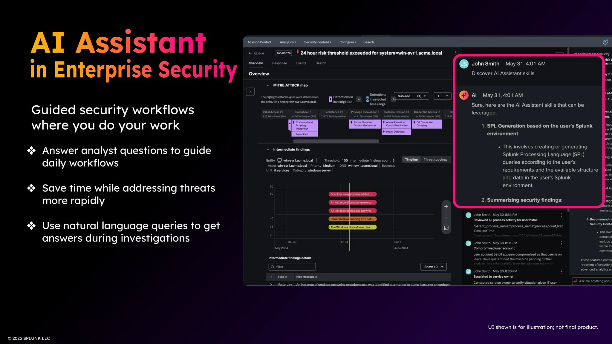 © 2025 SPLUNK LLC
© 2025 SPLUNK LLC
Guided security workﬂows
where you do your work
❖ Answer analyst questions to guide
daily workﬂows
❖ Save time while addressing threats
more rapidly
❖ Use natural language queries to get
answers during investigations
UI shown is for illustration; not ﬁnal product.
 