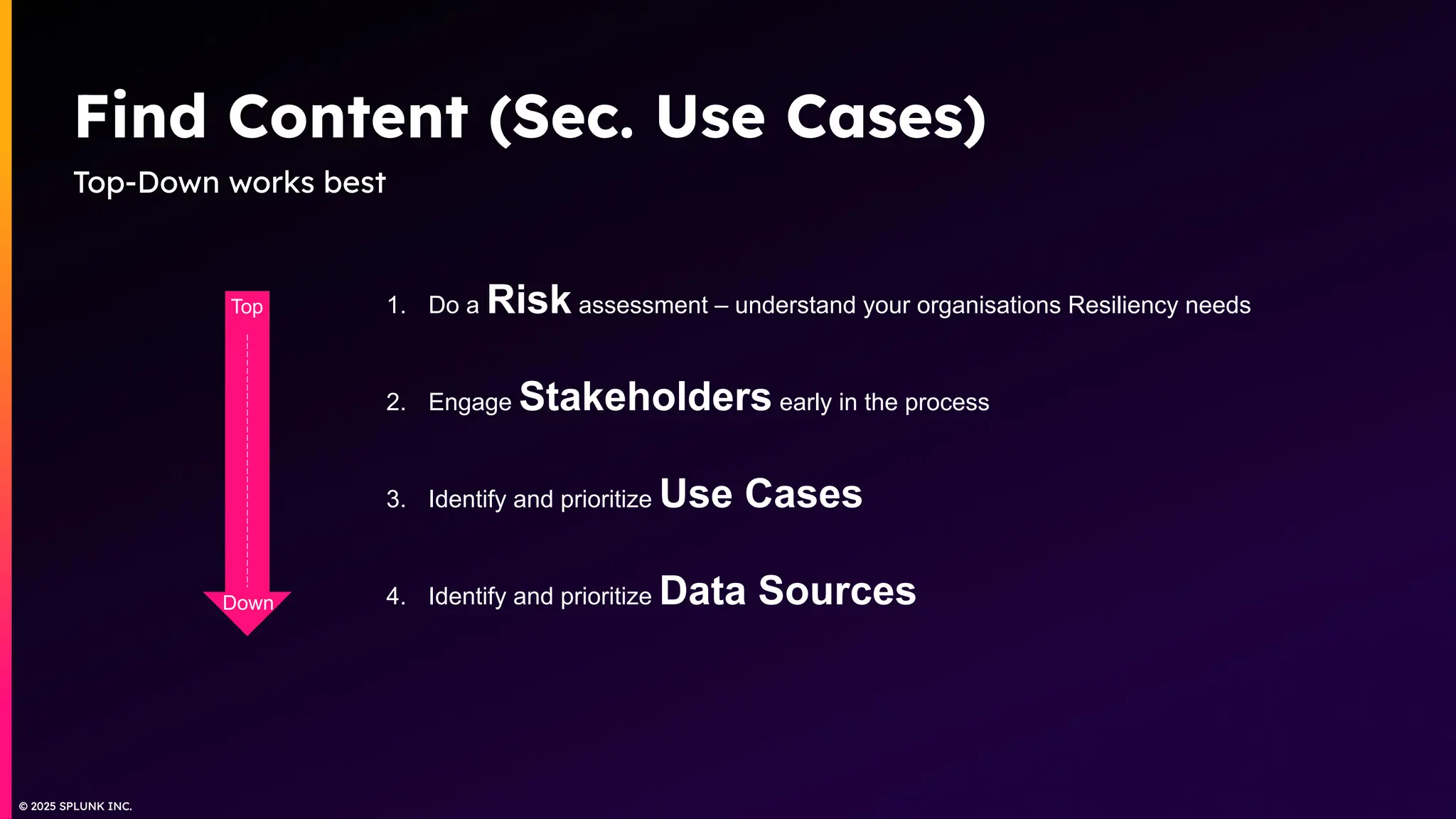 © 2025 SPLUNK INC.
© 2025 SPLUNK INC.
Find Content (Sec. Use Cases)
Top-Down works best
1. Do a Risk assessment – understand your organisations Resiliency needs
2. Engage Stakeholders early in the process
3. Identify and prioritize Use Cases
4. Identify and prioritize Data Sources
Top
Down
 