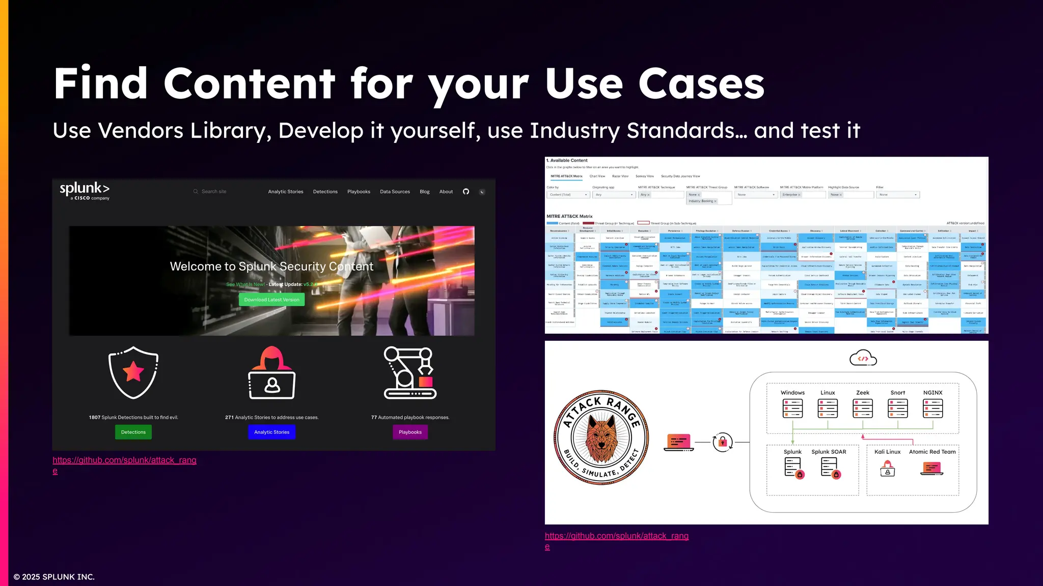© 2025 SPLUNK INC.
© 2025 SPLUNK INC.
Find Content for your Use Cases
Use Vendors Library, Develop it yourself, use Industry Standards… and test it
https://github.com/splunk/attack_rang
e
https://github.com/splunk/attack_rang
e
 