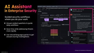 © 2025 SPLUNK LLC
© 2025 SPLUNK LLC
Guided security workﬂows
where you do your work
❖ Answer analyst questions to guide
daily workﬂows
❖ Save time while addressing threats
more rapidly
❖ Use natural language queries to get
answers during investigations
UI shown is for illustration; not ﬁnal product.
 