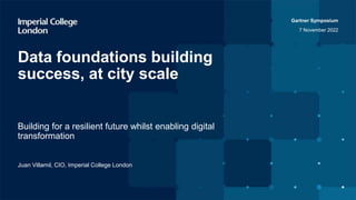 Gartner Symposium
7 November 2022
Building for a resilient future whilst enabling digital
transformation
Data foundations building
success, at city scale
Juan Villamil, CIO, Imperial College London
 