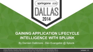 GAINING APPLICATION LIFECYCLE 
INTELLIGENCE WITH SPLUNK 
By Damien Dallimore , Dev Evangelist @ Splunk 
Unless otherwise indicated, these slides are © 2013-2014 Pivotal Sof tware, Inc. and licensed under a 
Creat ive Commons At tribut ion-NonCommercial license: ht tp: / /creat ivecommons.org/ licenses/by-nc/3.0/ 
 