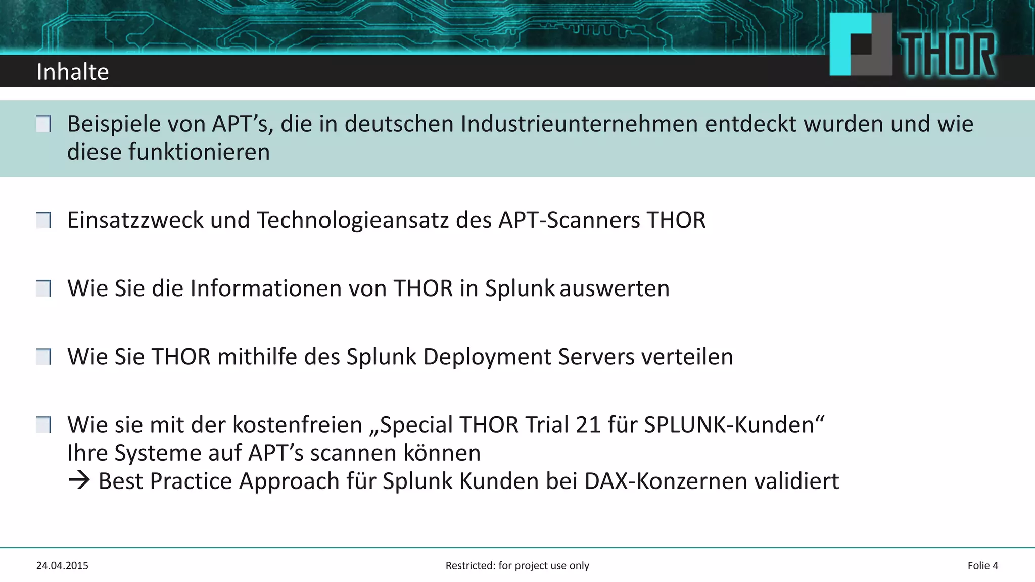 Inhalte
Beispiele von APT’s, die in deutschen Industrieunternehmen entdeckt wurden und wie
diese funktionieren
Einsatzzweck und Technologieansatz des APT-Scanners THOR
Wie Sie die Informationen von THOR in Splunkauswerten
Wie Sie THOR mithilfe des Splunk Deployment Servers verteilen
Wie sie mit der kostenfreien „Special THOR Trial 21 für SPLUNK-Kunden“
Ihre Systeme auf APT’s scannen können
Best Practice Approach für Splunk Kunden bei DAX-Konzernen validiert
24.04.2015 Folie 4Restricted: for project use only
 
