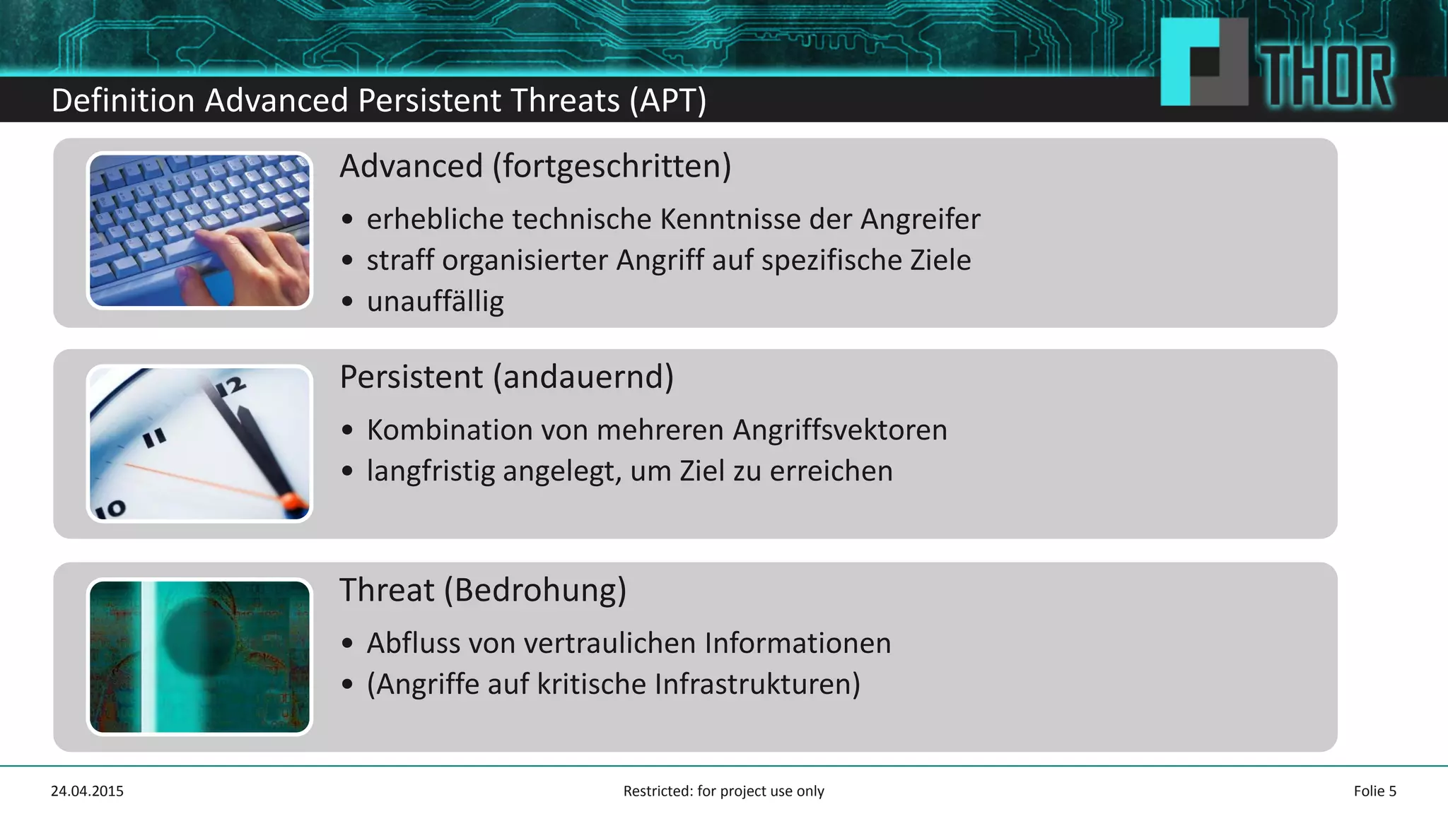 Definition Advanced Persistent Threats (APT)
Advanced (fortgeschritten)
• erhebliche technische Kenntnisse der Angreifer
• straff organisierter Angriff auf spezifische Ziele
• unauffällig
Persistent (andauernd)
• Kombination von mehreren Angriffsvektoren
• langfristig angelegt, um Ziel zu erreichen
Threat (Bedrohung)
• Abfluss von vertraulichen Informationen
• (Angriffe auf kritische Infrastrukturen)
Folie 524.04.2015 Restricted: for project use only
 