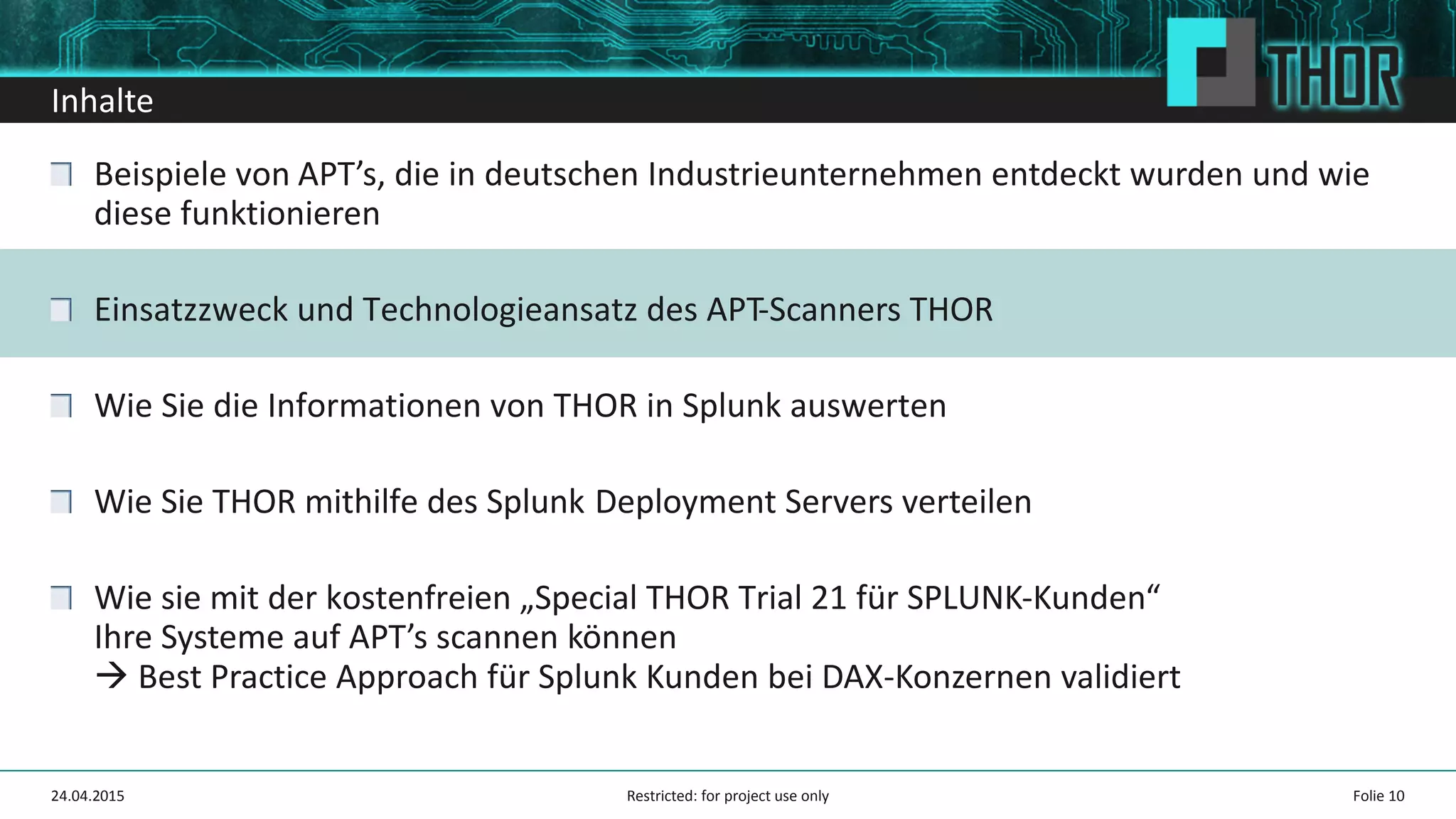 Inhalte
Beispiele von APT’s, die in deutschen Industrieunternehmen entdeckt wurden und wie
diese funktionieren
Einsatzzweck und Technologieansatz des APT-Scanners THOR
Wie Sie die Informationen von THOR in Splunk auswerten
Wie Sie THOR mithilfe des Splunk Deployment Servers verteilen
Wie sie mit der kostenfreien „Special THOR Trial 21 für SPLUNK-Kunden“
Ihre Systeme auf APT’s scannen können
Best Practice Approach für Splunk Kunden bei DAX-Konzernen validiert
24.04.2015 Folie 10Restricted: for project use only
 