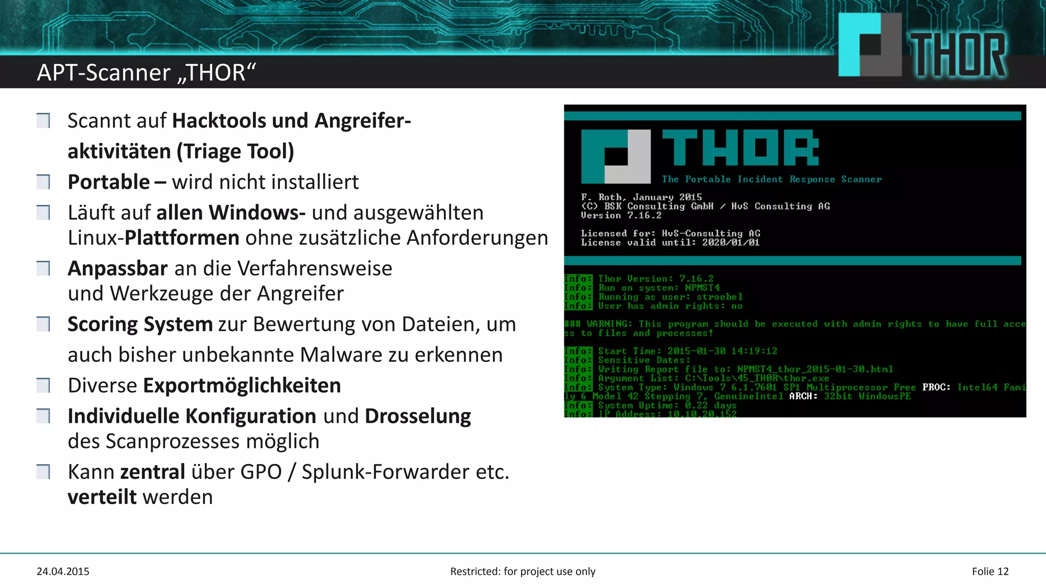 APT-Scanner „THOR“
Scannt auf Hacktools und Angreifer-
aktivitäten (Triage Tool)
Portable – wird nicht installiert
Läuft auf allen Windows- und ausgewählten
Linux-Plattformen ohne zusätzliche Anforderungen
Anpassbar an die Verfahrensweise
und Werkzeuge der Angreifer
Scoring System zur Bewertung von Dateien, um
auch bisher unbekannte Malware zu erkennen
Diverse Exportmöglichkeiten
Individuelle Konfiguration und Drosselung
des Scanprozesses möglich
Kann zentral über GPO / Splunk-Forwarder etc.
verteilt werden
Folie 1224.04.2015 Restricted: for project use only
 
