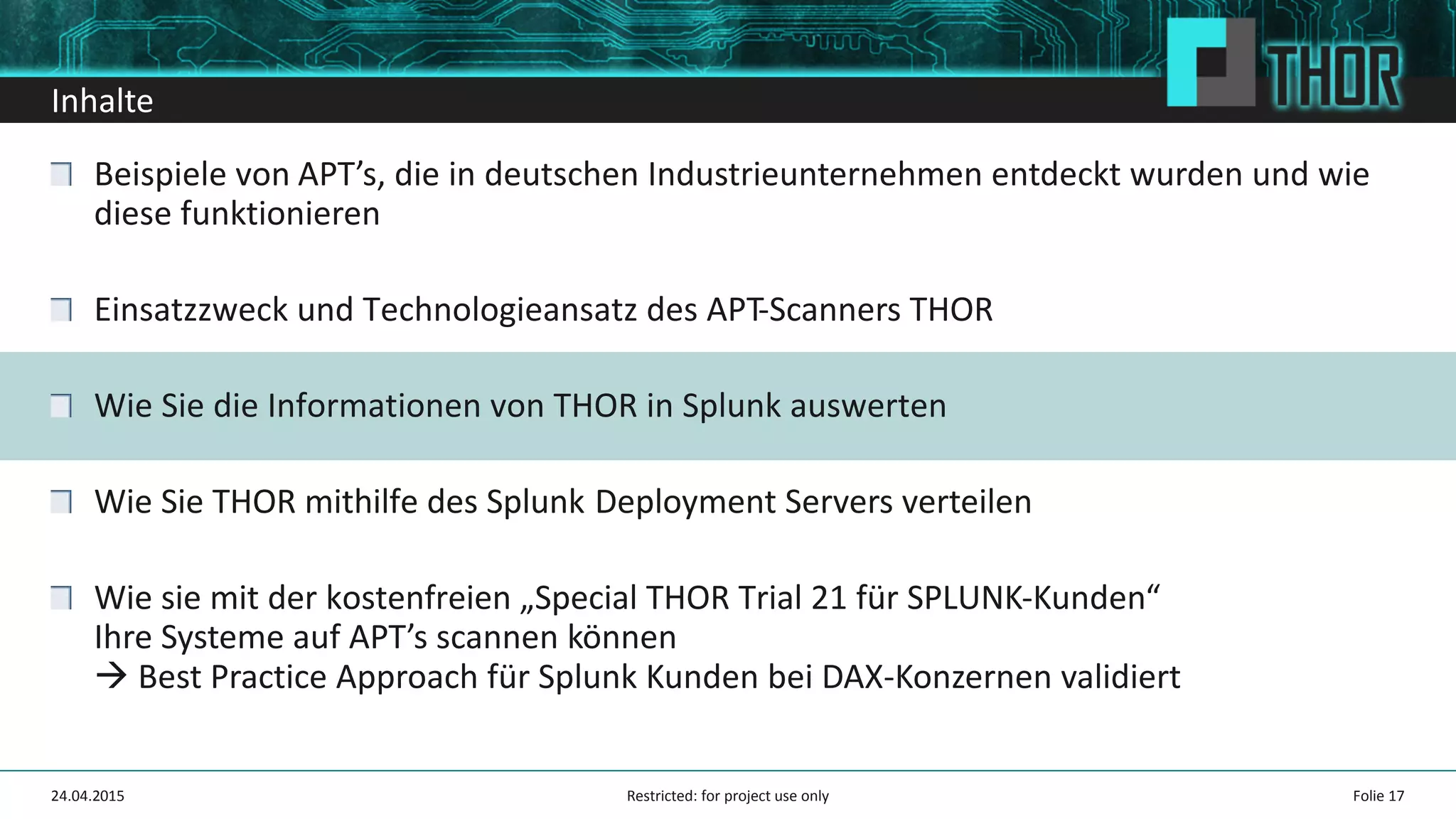 Inhalte
Beispiele von APT’s, die in deutschen Industrieunternehmen entdeckt wurden und wie
diese funktionieren
Einsatzzweck und Technologieansatz des APT-Scanners THOR
Wie Sie die Informationen von THOR in Splunk auswerten
Wie Sie THOR mithilfe des Splunk Deployment Servers verteilen
Wie sie mit der kostenfreien „Special THOR Trial 21 für SPLUNK-Kunden“
Ihre Systeme auf APT’s scannen können
Best Practice Approach für Splunk Kunden bei DAX-Konzernen validiert
24.04.2015 Folie 17Restricted: for project use only
 