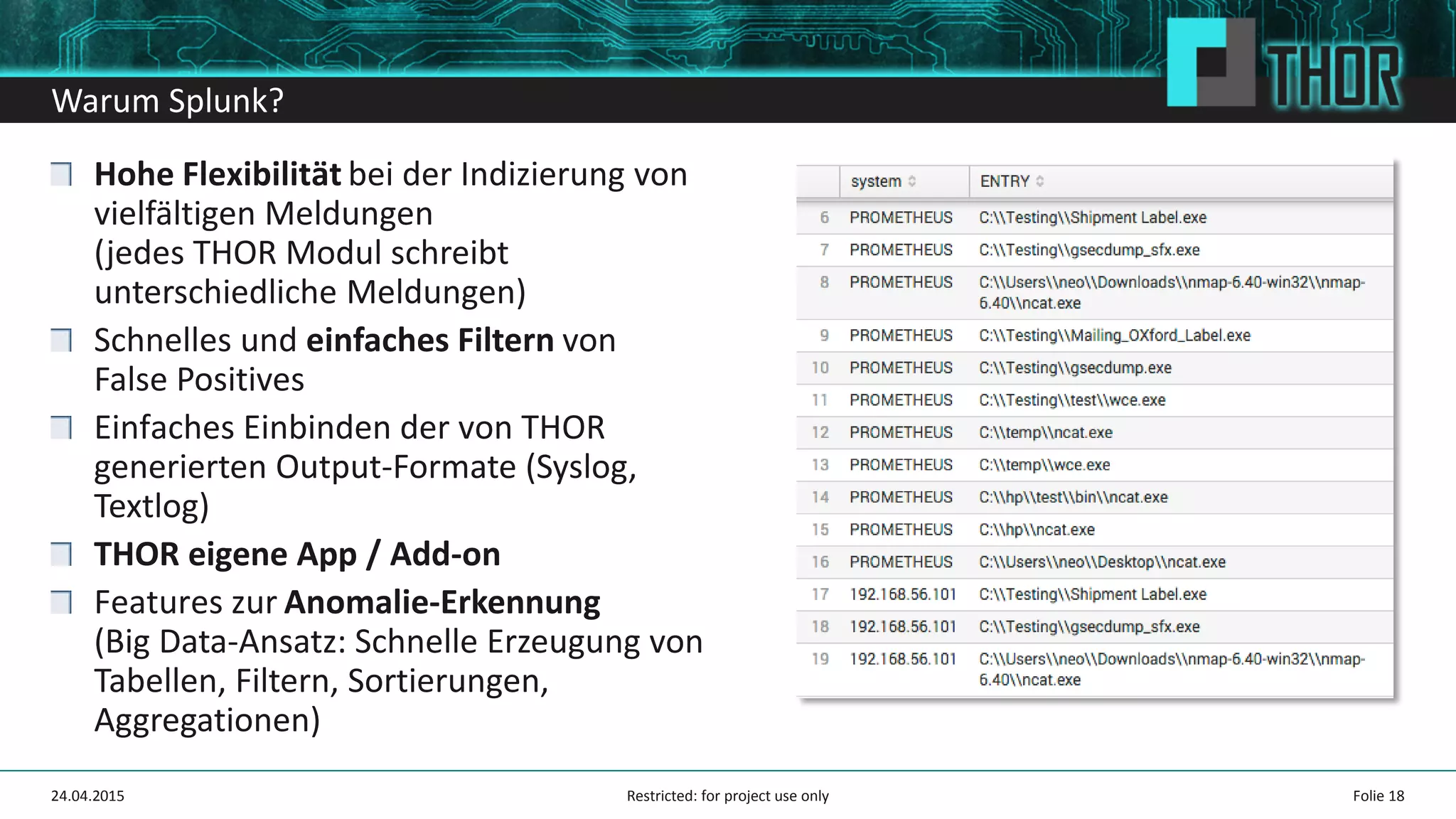 Warum Splunk?
Hohe Flexibilität bei der Indizierung von
vielfältigen Meldungen
(jedes THOR Modul schreibt
unterschiedliche Meldungen)
Schnelles und einfaches Filtern von
False Positives
Einfaches Einbinden der von THOR
generierten Output-Formate (Syslog,
Textlog)
THOR eigene App / Add-on
Features zur Anomalie-Erkennung
(Big Data-Ansatz: Schnelle Erzeugung von
Tabellen, Filtern, Sortierungen,
Aggregationen)
24.04.2015 Folie 18Restricted: for project use only
 