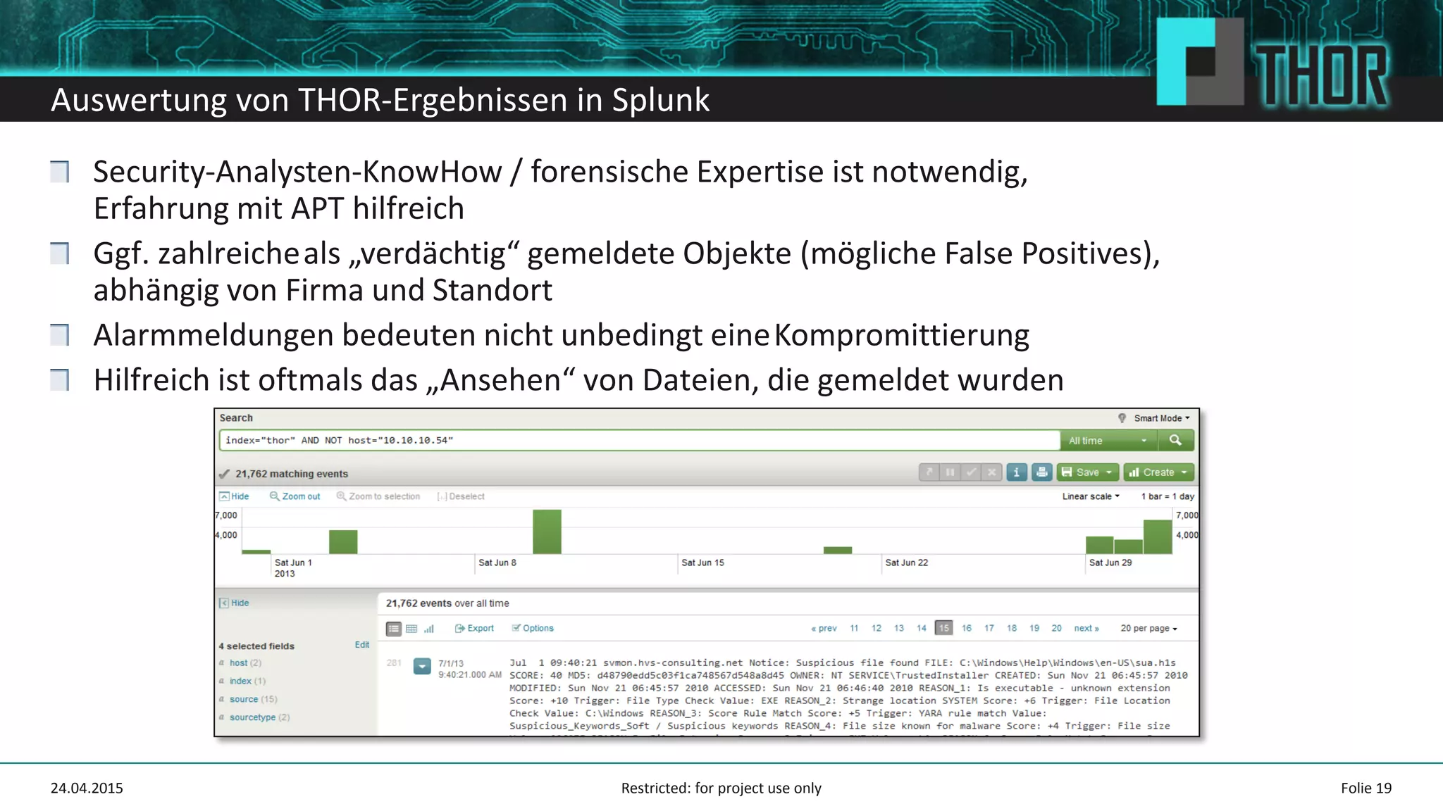 Auswertung von THOR-Ergebnissen in Splunk
Security-Analysten-KnowHow / forensische Expertise ist notwendig,
Erfahrung mit APT hilfreich
Ggf. zahlreicheals „verdächtig“ gemeldete Objekte (mögliche False Positives),
abhängig von Firma und Standort
Alarmmeldungen bedeuten nicht unbedingt eineKompromittierung
Hilfreich ist oftmals das „Ansehen“ von Dateien, die gemeldet wurden
Folie 1924.04.2015 Restricted: for project use only
 