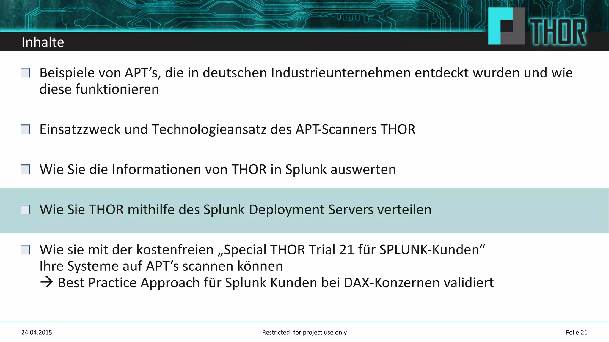 Inhalte
Beispiele von APT’s, die in deutschen Industrieunternehmen entdeckt wurden und wie
diese funktionieren
Einsatzzweck und Technologieansatz des APT-Scanners THOR
Wie Sie die Informationen von THOR in Splunk auswerten
Wie Sie THOR mithilfe des Splunk Deployment Servers verteilen
Wie sie mit der kostenfreien „Special THOR Trial 21 für SPLUNK-Kunden“
Ihre Systeme auf APT’s scannen können
Best Practice Approach für Splunk Kunden bei DAX-Konzernen validiert
24.04.2015 Folie 21Restricted: for project use only
 