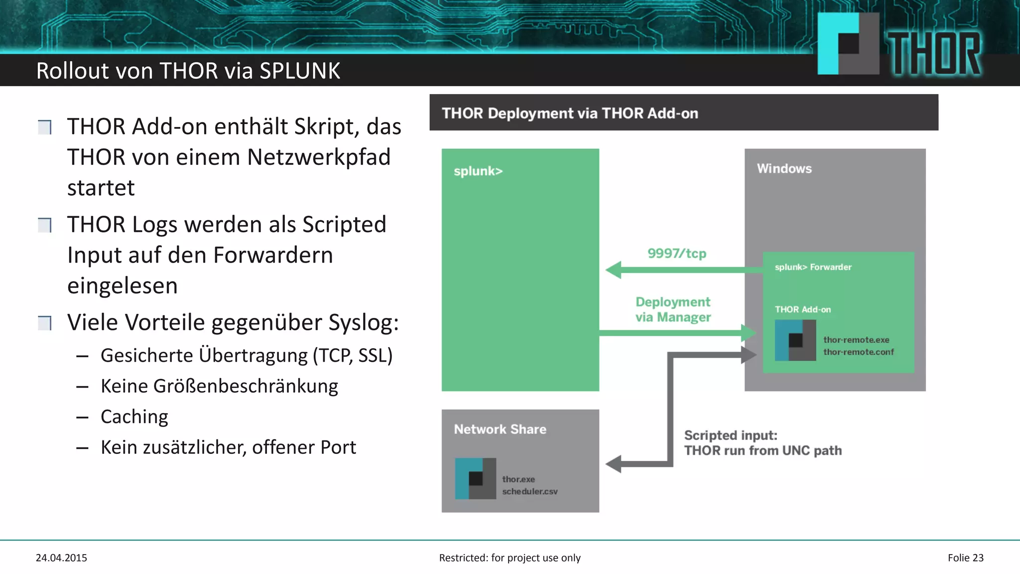 Rollout von THOR via SPLUNK
Folie 2324.04.2015
THOR Add-on enthält Skript, das
THOR von einem Netzwerkpfad
startet
THOR Logs werden als Scripted
Input auf den Forwardern
eingelesen
Viele Vorteile gegenüber Syslog:
– Gesicherte Übertragung (TCP, SSL)
– Keine Größenbeschränkung
– Caching
– Kein zusätzlicher, offener Port
Restricted: for project use only
 