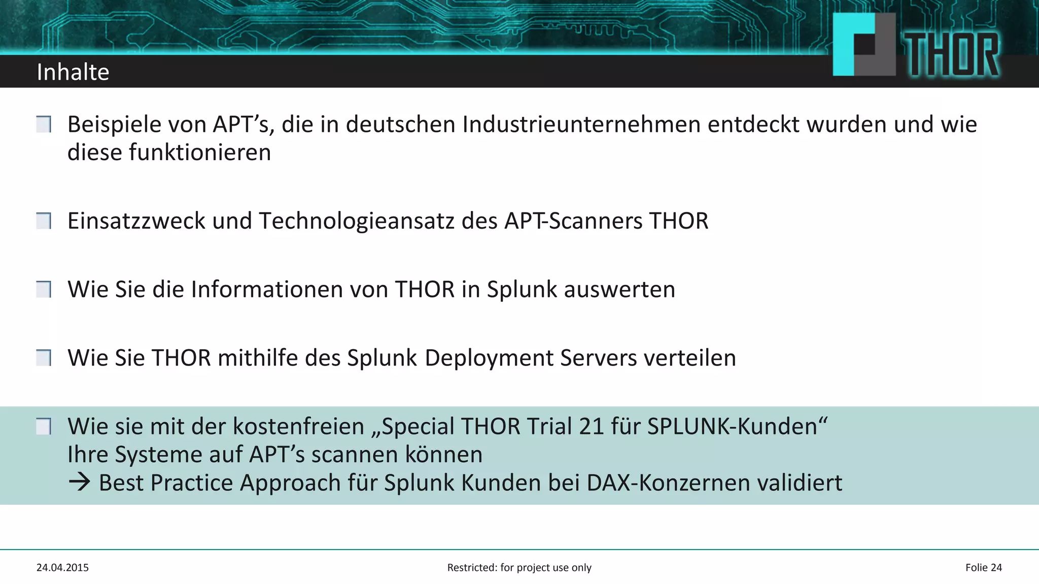 Inhalte
Beispiele von APT’s, die in deutschen Industrieunternehmen entdeckt wurden und wie
diese funktionieren
Einsatzzweck und Technologieansatz des APT-Scanners THOR
Wie Sie die Informationen von THOR in Splunk auswerten
Wie Sie THOR mithilfe des Splunk Deployment Servers verteilen
Wie sie mit der kostenfreien „Special THOR Trial 21 für SPLUNK-Kunden“
Ihre Systeme auf APT’s scannen können
Best Practice Approach für Splunk Kunden bei DAX-Konzernen validiert
24.04.2015 Folie 24Restricted: for project use only
 