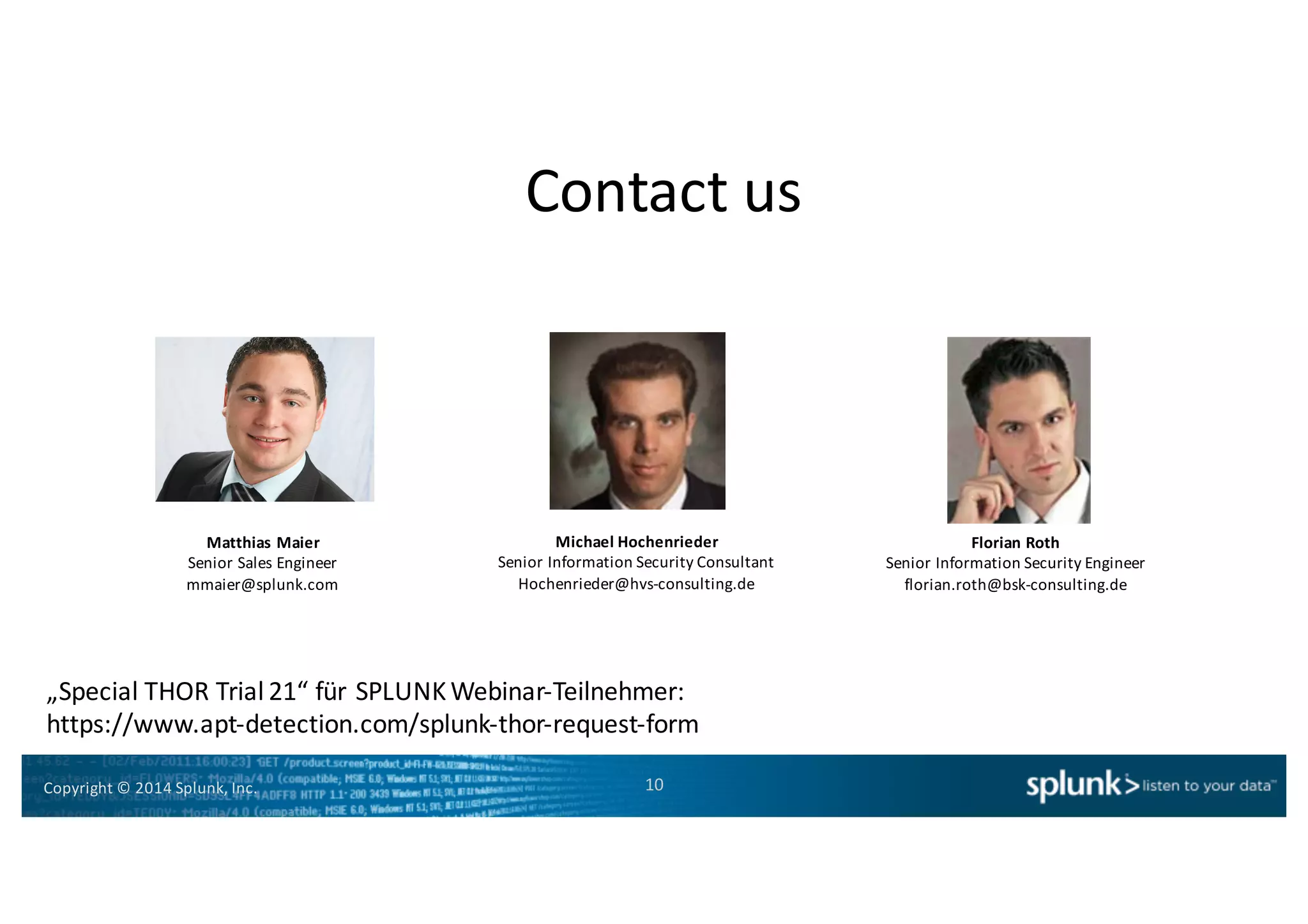Copyright*©*2014*Splunk,*Inc.
Contact*us
10
Matthias'Maier
Senior*Sales*Engineer
mmaier@splunk.com
Michael'Hochenrieder
Senior*Information*Security*Consultant
Hochenrieder@hvsHconsulting.de
Florian'Roth
Senior*Information*Security*Engineer
florian.roth@bskHconsulting.de
„Special*THOR*Trial*21“*für*SPLUNK*WebinarHTeilnehmer:
https://www.aptHdetection.com/splunkHthorHrequestHform
 