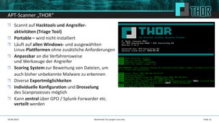 APT-Scanner „THOR“
Scannt auf Hacktools und Angreifer-
aktivitäten (Triage Tool)
Portable – wird nicht installiert
Läuft auf allen Windows- und ausgewählten
Linux-Plattformen ohne zusätzliche Anforderungen
Anpassbar an die Verfahrensweise
und Werkzeuge der Angreifer
Scoring System zur Bewertung von Dateien, um
auch bisher unbekannte Malware zu erkennen
Diverse Exportmöglichkeiten
Individuelle Konfiguration und Drosselung
des Scanprozesses möglich
Kann zentral über GPO / Splunk-Forwarder etc.
verteilt werden
Folie 1224.04.2015 Restricted: for project use only
 