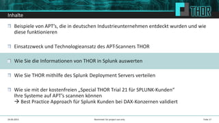Inhalte
Beispiele von APT’s, die in deutschen Industrieunternehmen entdeckt wurden und wie
diese funktionieren
Einsatzzweck und Technologieansatz des APT-Scanners THOR
Wie Sie die Informationen von THOR in Splunk auswerten
Wie Sie THOR mithilfe des Splunk Deployment Servers verteilen
Wie sie mit der kostenfreien „Special THOR Trial 21 für SPLUNK-Kunden“
Ihre Systeme auf APT’s scannen können
Best Practice Approach für Splunk Kunden bei DAX-Konzernen validiert
24.04.2015 Folie 17Restricted: for project use only
 