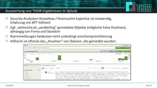 Auswertung von THOR-Ergebnissen in Splunk
Security-Analysten-KnowHow / forensische Expertise ist notwendig,
Erfahrung mit APT hilfreich
Ggf. zahlreicheals „verdächtig“ gemeldete Objekte (mögliche False Positives),
abhängig von Firma und Standort
Alarmmeldungen bedeuten nicht unbedingt eineKompromittierung
Hilfreich ist oftmals das „Ansehen“ von Dateien, die gemeldet wurden
Folie 1924.04.2015 Restricted: for project use only
 