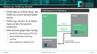Rollout von THOR via SPLUNK
Folie 2324.04.2015
THOR Add-on enthält Skript, das
THOR von einem Netzwerkpfad
startet
THOR Logs werden als Scripted
Input auf den Forwardern
eingelesen
Viele Vorteile gegenüber Syslog:
– Gesicherte Übertragung (TCP, SSL)
– Keine Größenbeschränkung
– Caching
– Kein zusätzlicher, offener Port
Restricted: for project use only
 