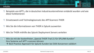 Inhalte
Beispiele von APT’s, die in deutschen Industrieunternehmen entdeckt wurden und wie
diese funktionieren
Einsatzzweck und Technologieansatz des APT-Scanners THOR
Wie Sie die Informationen von THOR in Splunk auswerten
Wie Sie THOR mithilfe des Splunk Deployment Servers verteilen
Wie sie mit der kostenfreien „Special THOR Trial 21 für SPLUNK-Kunden“
Ihre Systeme auf APT’s scannen können
Best Practice Approach für Splunk Kunden bei DAX-Konzernen validiert
24.04.2015 Folie 24Restricted: for project use only
 